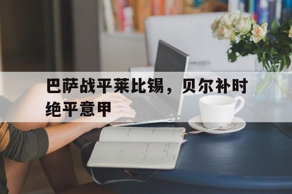 雷火电竞-巴萨战平莱比锡，贝尔补时绝平意甲